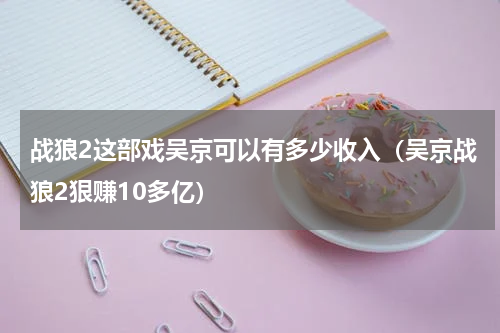 战狼2这部戏吴京可以有多少收入（吴京战狼2狠赚10多亿）