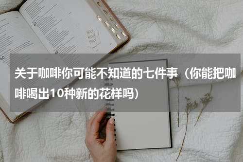 关于咖啡你可能不知道的七件事（你能把咖啡喝出10种新的花样吗）