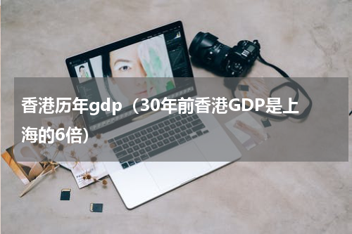 香港历年gdp（30年前香港GDP是上海的6倍）