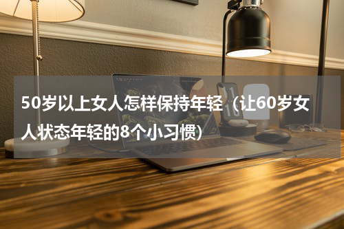 50岁以上女人怎样保持年轻（让60岁女人状态年轻的8个小习惯）