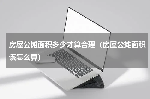 房屋公摊面积多少才算合理（房屋公摊面积该怎么算）