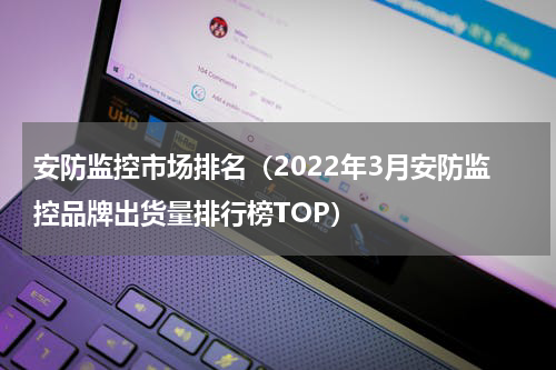 安防监控市场排名（2022年3月安防监控品牌出货量排行榜TOP）