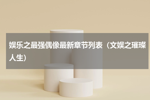 娱乐之最强偶像最新章节列表（文娱之璀璨人生）