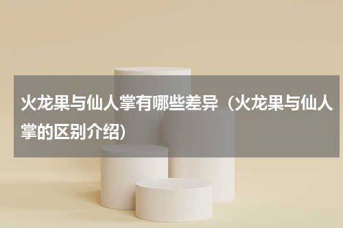 火龙果与仙人掌有哪些差异（火龙果与仙人掌的区别介绍）