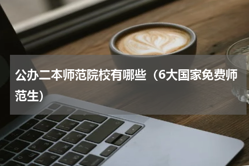 公办二本师范院校有哪些（6大国家免费师范生）