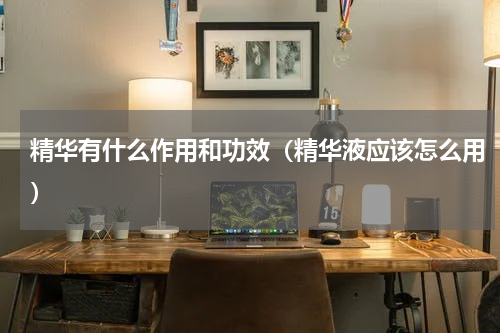 精华有什么作用和功效（精华液应该怎么用）