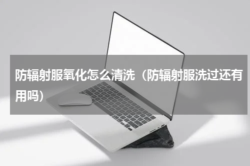 防辐射服氧化怎么清洗（防辐射服洗过还有用吗）