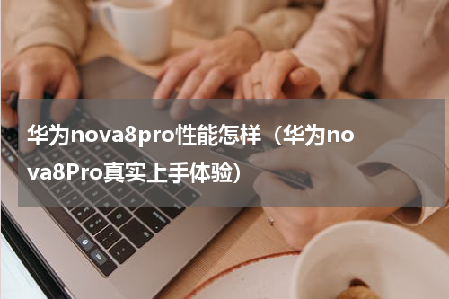 华为nova8pro性能怎样（华为nova8Pro真实上手体验）