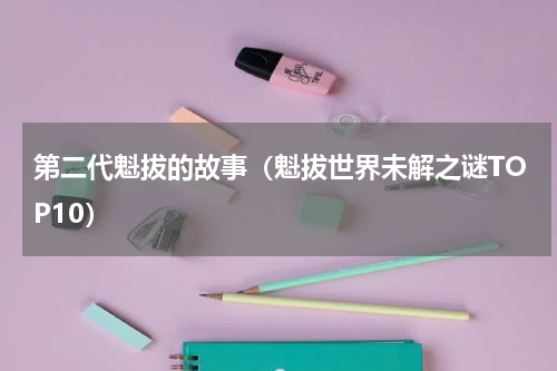 第二代魁拔的故事（魁拔世界未解之谜TOP10）