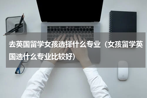 去英国留学女孩选择什么专业（女孩留学英国选什么专业比较好）