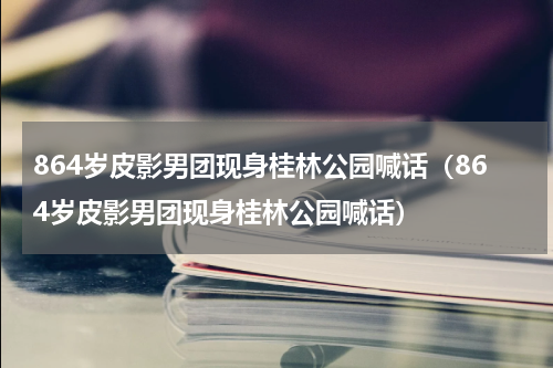 864岁皮影男团现身桂林公园喊话（864岁皮影男团现身桂林公园喊话）