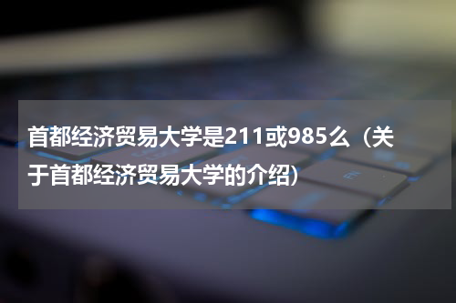 首都经济贸易大学是211或985么（关于首都经济贸易大学的介绍）