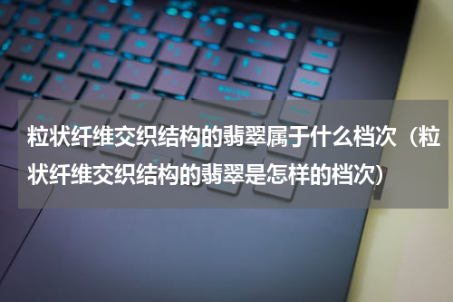 粒状纤维交织结构的翡翠属于什么档次（粒状纤维交织结构的翡翠是怎样的档次）