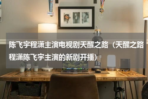 陈飞宇程潇主演电视剧天醒之路（天醒之路程潇陈飞宇主演的新剧开播）