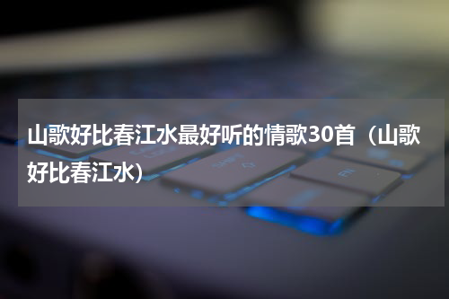 山歌好比春江水最好听的情歌30首（山歌好比春江水）