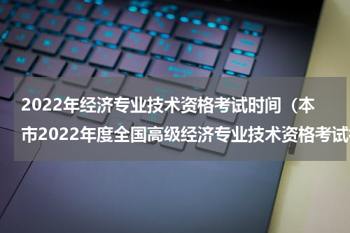 2022年经济专业技术资格考试时间（本市2022年度全国高级经济专业技术资格考试补考）