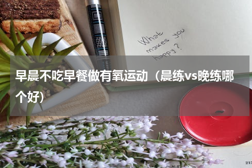 早晨不吃早餐做有氧运动（晨练vs晚练哪个好）