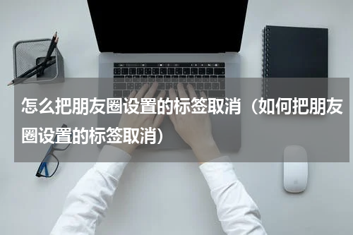 怎么把朋友圈设置的标签取消（如何把朋友圈设置的标签取消）