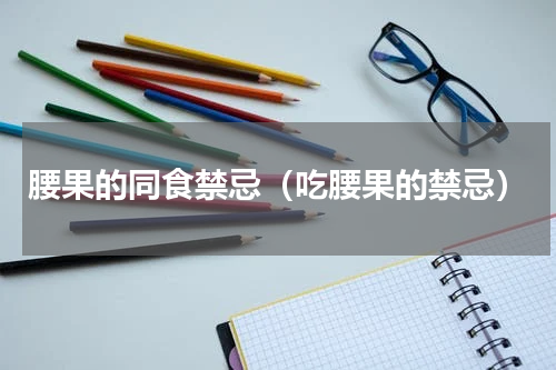 腰果的同食禁忌（吃腰果的禁忌）