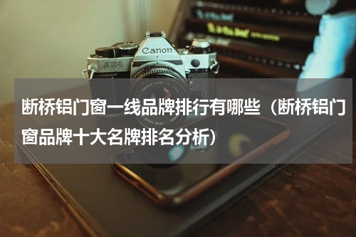 断桥铝门窗一线品牌排行有哪些（断桥铝门窗品牌十大名牌排名分析）