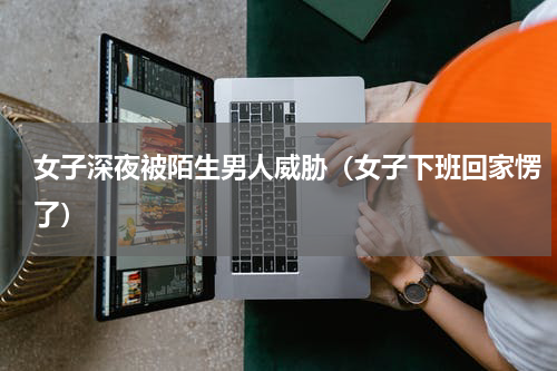 女子深夜被陌生男人威胁（女子下班回家愣了）