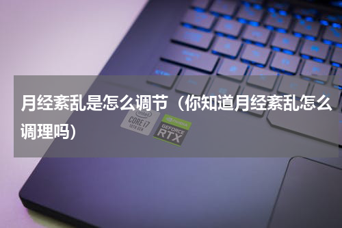 月经紊乱是怎么调节（你知道月经紊乱怎么调理吗）