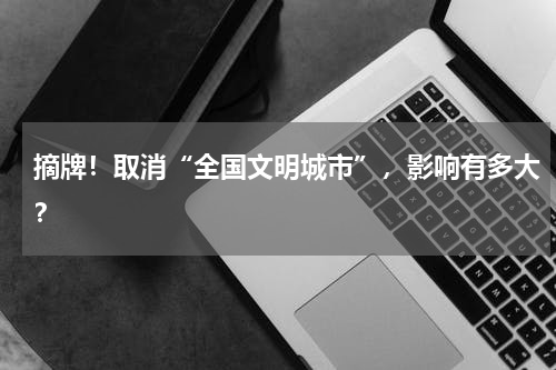 摘牌！取消“全国文明城市”，影响有多大？