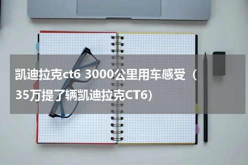 凯迪拉克ct6 3000公里用车感受（35万提了辆凯迪拉克CT6）