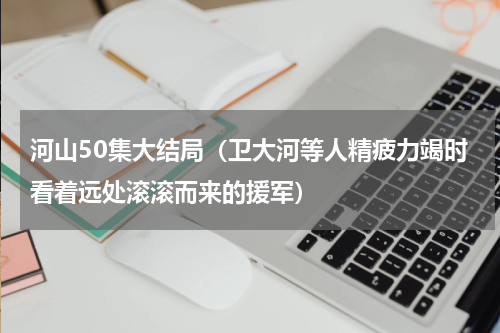 河山50集大结局（卫大河等人精疲力竭时看着远处滚滚而来的援军）