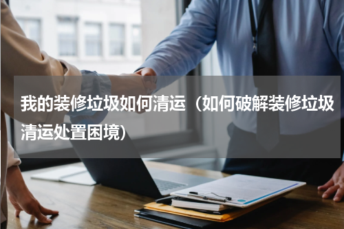 我的装修垃圾如何清运（如何破解装修垃圾清运处置困境）