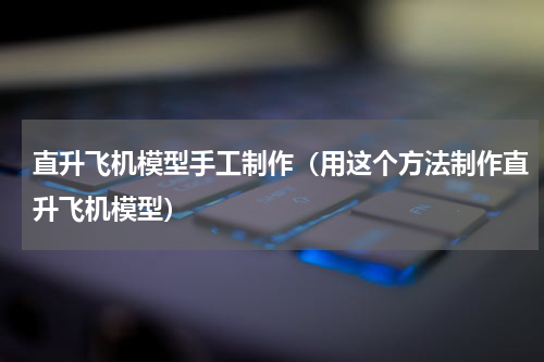 直升飞机模型手工制作（用这个方法制作直升飞机模型）