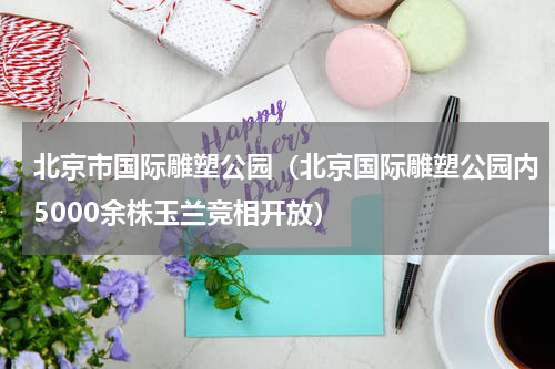 北京市国际雕塑公园（北京国际雕塑公园内5000余株玉兰竞相开放）