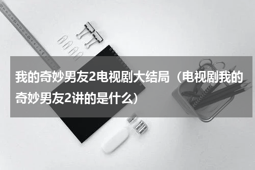 我的奇妙男友2电视剧大结局（电视剧我的奇妙男友2讲的是什么）