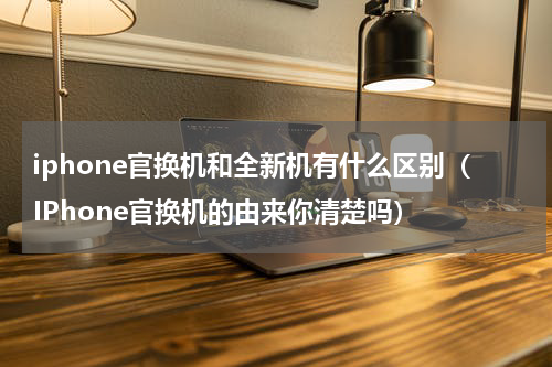 iphone官换机和全新机有什么区别（IPhone官换机的由来你清楚吗）