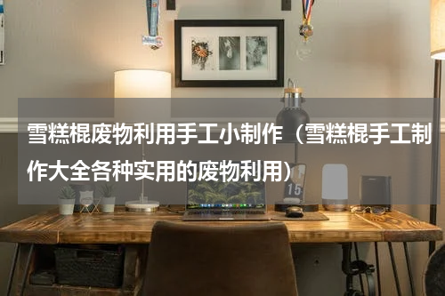 雪糕棍废物利用手工小制作（雪糕棍手工制作大全各种实用的废物利用）