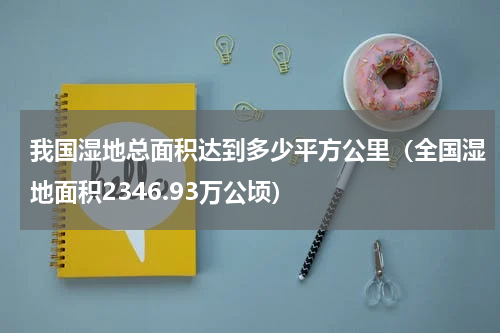 我国湿地总面积达到多少平方公里（全国湿地面积2346.93万公顷）