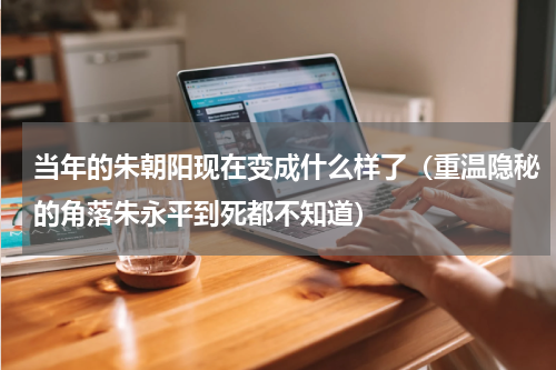 当年的朱朝阳现在变成什么样了（重温隐秘的角落朱永平到死都不知道）
