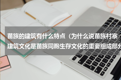苗族的建筑有什么特点（为什么说苗族村寨建筑文化是苗族同胞生存文化的重要组成部分）