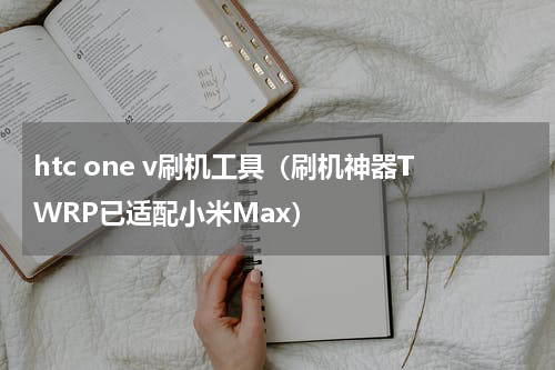 htc one v刷机工具（刷机神器TWRP已适配小米Max）