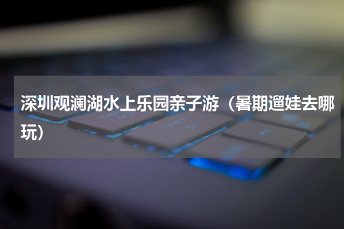 深圳观澜湖水上乐园亲子游（暑期遛娃去哪玩）