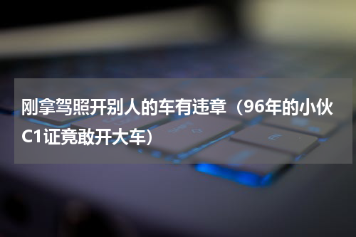 刚拿驾照开别人的车有违章（96年的小伙C1证竟敢开大车）