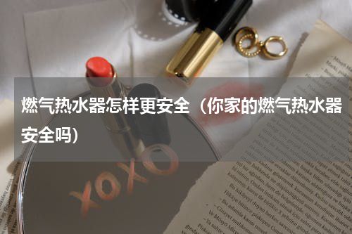 燃气热水器怎样更安全（你家的燃气热水器安全吗）