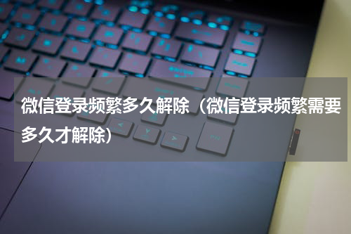 微信登录频繁多久解除（微信登录频繁需要多久才解除）