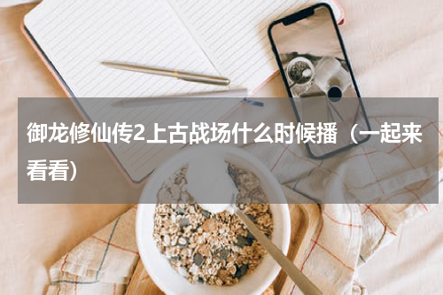 御龙修仙传2上古战场什么时候播（一起来看看）