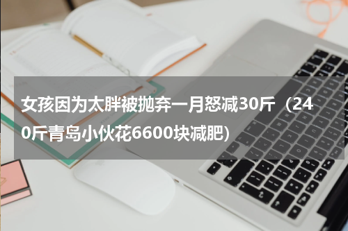 女孩因为太胖被抛弃一月怒减30斤（240斤青岛小伙花6600块减肥）
