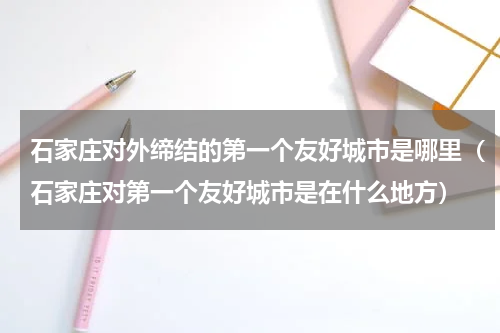 石家庄对外缔结的第一个友好城市是哪里（石家庄对第一个友好城市是在什么地方）
