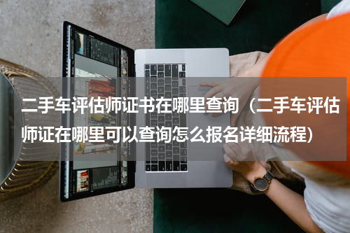 二手车评估师证书在哪里查询（二手车评估师证在哪里可以查询怎么报名详细流程）