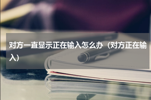 对方一直显示正在输入怎么办（对方正在输入）
