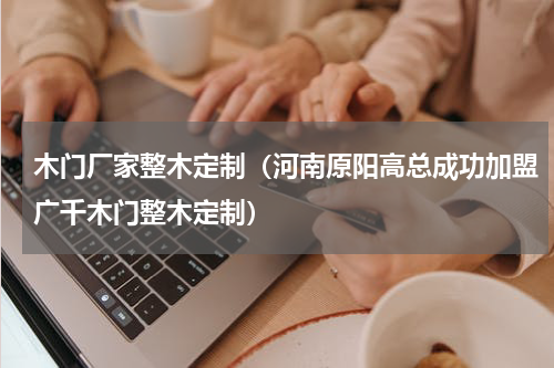 木门厂家整木定制（河南原阳高总成功加盟广千木门整木定制）