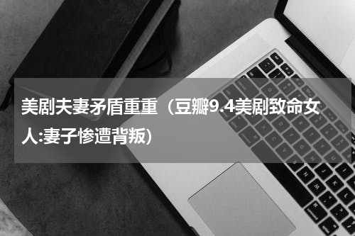 美剧夫妻矛盾重重（豆瓣9.4美剧致命女人:妻子惨遭背叛）
